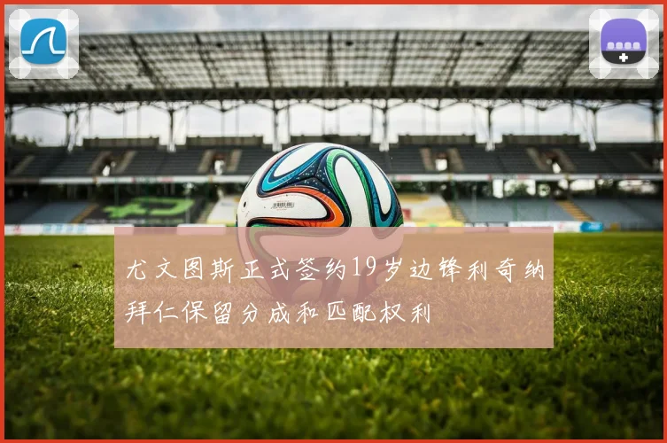 尤文图斯正式签约19岁边锋利奇纳拜仁保留分成和匹配权利
