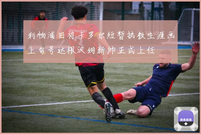 利物浦旧将卡罗尔短暂执教生涯画上句号达根汉姆新帅正式上任