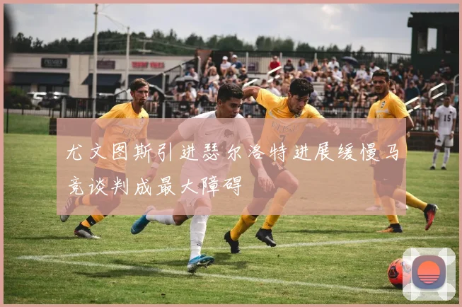 尤文图斯引进瑟尔洛特进展缓慢马竞谈判成最大障碍