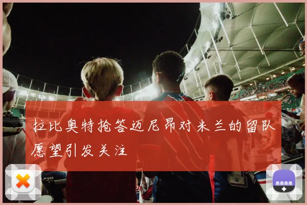 拉比奥特抢答迈尼昂对米兰的留队愿望引发关注