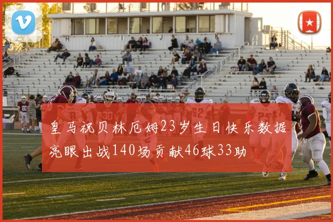 皇马祝贝林厄姆23岁生日快乐数据亮眼出战140场贡献46球33助