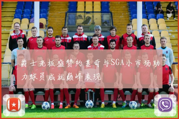 爵士老板盛赞约基奇与SGA小市场助力球员成就巅峰表现