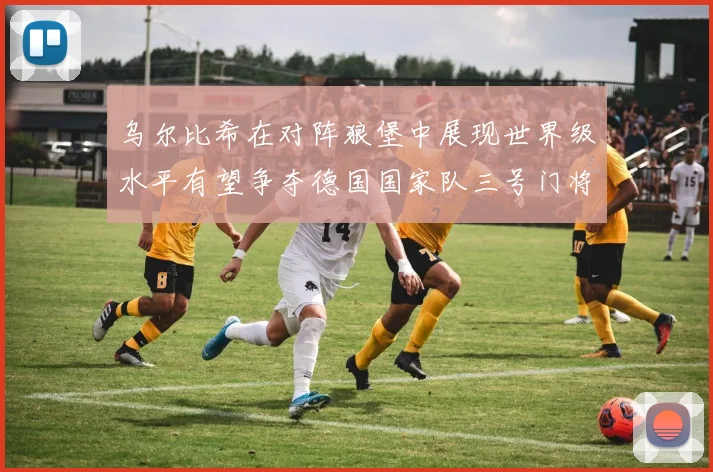乌尔比希在对阵狼堡中展现世界级水平有望争夺德国国家队三号门将位置