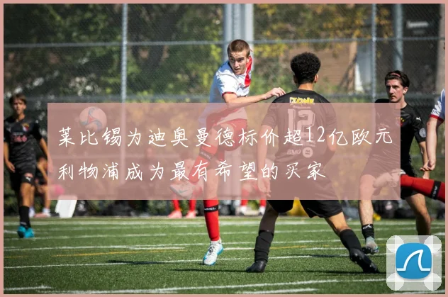 莱比锡为迪奥曼德标价超12亿欧元利物浦成为最有希望的买家
