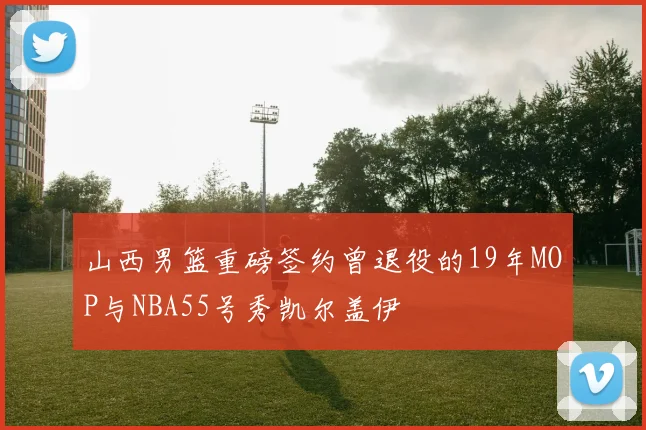 山西男篮重磅签约曾退役的19年MOP与NBA55号秀凯尔盖伊