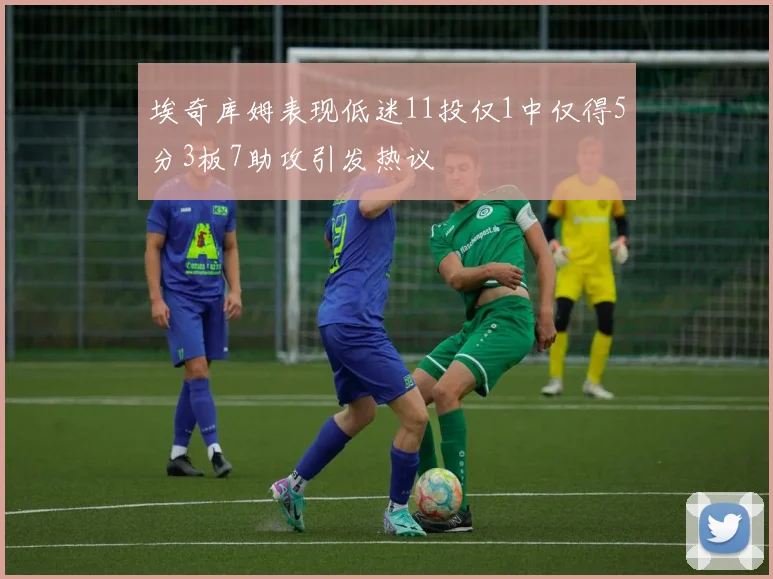 埃奇库姆表现低迷11投仅1中仅得5分3板7助攻引发热议