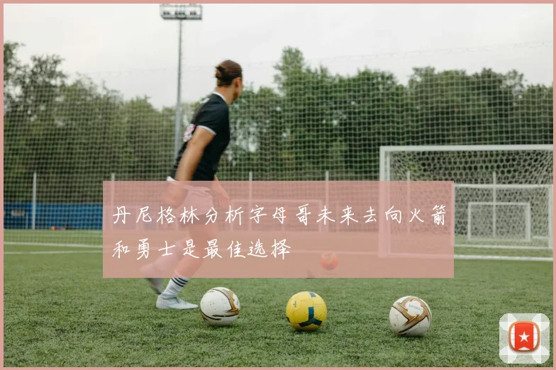 丹尼格林分析字母哥未来去向火箭和勇士是最佳选择