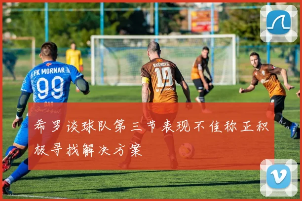 希罗谈球队第三节表现不佳称正积极寻找解决方案