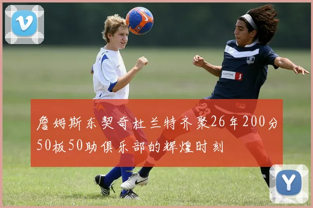 詹姆斯东契奇杜兰特齐聚26年200分50板50助俱乐部的辉煌时刻