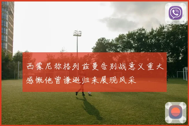 西蒙尼称格列兹曼告别战意义重大感慨他曾谦逊归来展现风采