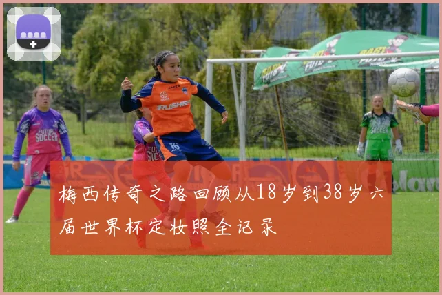 梅西传奇之路回顾从18岁到38岁六届世界杯定妆照全记录