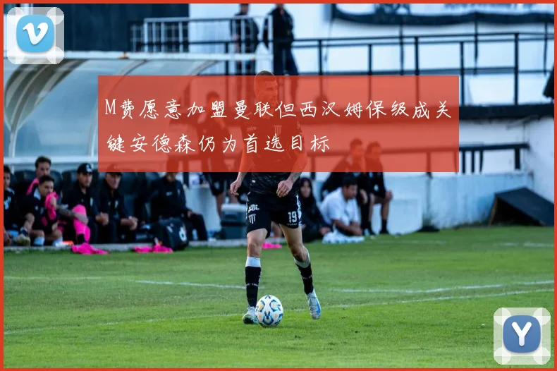 M费愿意加盟曼联但西汉姆保级成关键安德森仍为首选目标